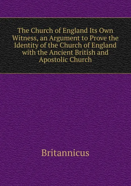 Обложка книги The Church of England Its Own Witness, an Argument to Prove the Identity of the Church of England with the Ancient British and Apostolic Church, Britannicus