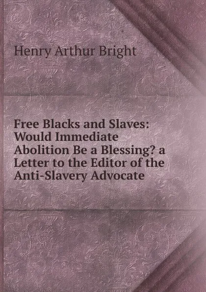 Обложка книги Free Blacks and Slaves: Would Immediate Abolition Be a Blessing. a Letter to the Editor of the Anti-Slavery Advocate, Henry Arthur Bright