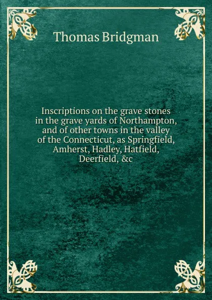 Обложка книги Inscriptions on the grave stones in the grave yards of Northampton, and of other towns in the valley of the Connecticut, as Springfield, Amherst, Hadley, Hatfield, Deerfield, .c., Thomas Bridgman