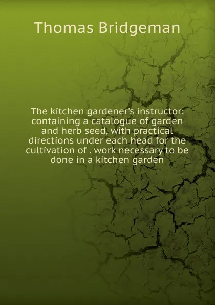 Обложка книги The kitchen gardener.s instructor: containing a catalogue of garden and herb seed, with practical directions under each head for the cultivation of . work necessary to be done in a kitchen garden, Thomas Bridgeman