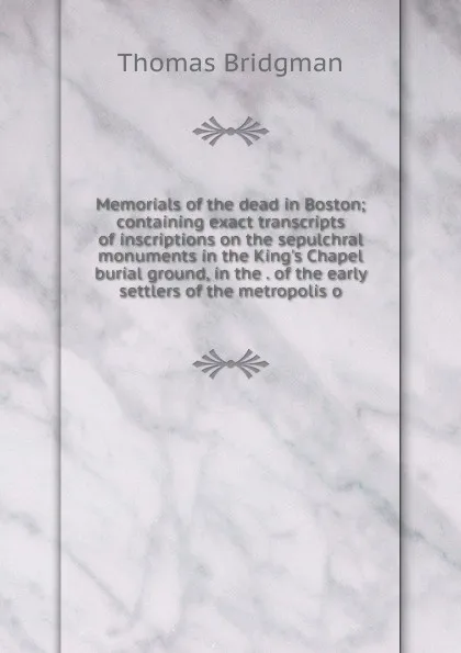 Обложка книги Memorials of the dead in Boston; containing exact transcripts of inscriptions on the sepulchral monuments in the King.s Chapel burial ground, in the . of the early settlers of the metropolis o, Thomas Bridgman