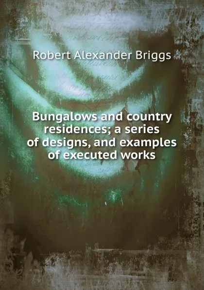 Обложка книги Bungalows and country residences; a series of designs, and examples of executed works, Robert Alexander Briggs