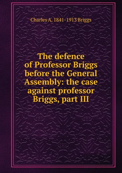 Обложка книги The defence of Professor Briggs before the General Assembly: the case against professor Briggs, part III, Charles A. 1841-1913 Briggs