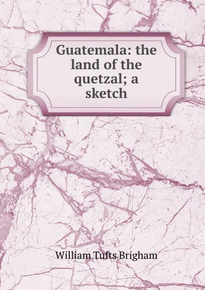 Обложка книги Guatemala: the land of the quetzal; a sketch, William Tufts Brigham