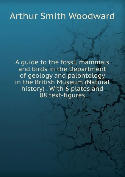 Обложка книги A guide to the fossil mammals and birds in the Department of geology and palontology in the British Museum (Natural history) . With 6 plates and 88 text-figures, Arthur Smith Woodward