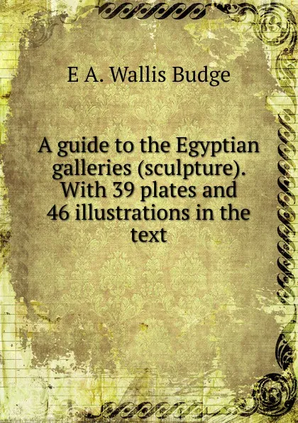 Обложка книги A guide to the Egyptian galleries (sculpture). With 39 plates and 46 illustrations in the text, E. A. Wallis Budge