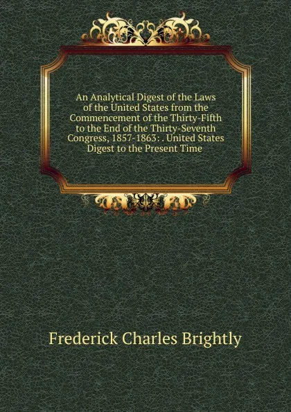 Обложка книги An Analytical Digest of the Laws of the United States from the Commencement of the Thirty-Fifth to the End of the Thirty-Seventh Congress, 1857-1863: . United States Digest to the Present Time ., Frederick Charles Brightly