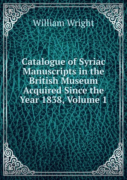 Обложка книги Catalogue of Syriac Manuscripts in the British Museum Acquired Since the Year 1838, Volume 1, William Wright