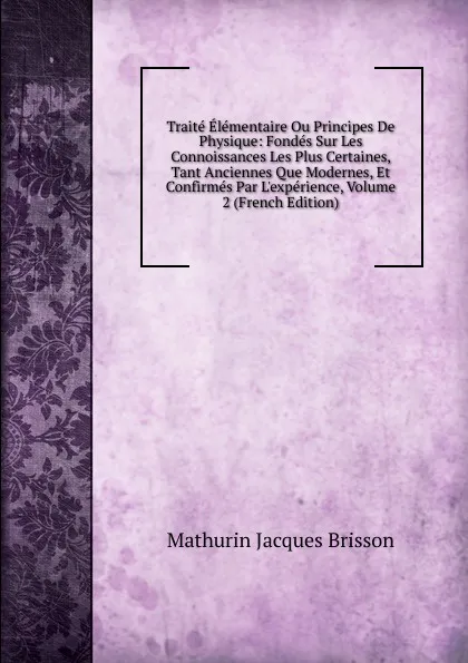 Обложка книги Traite Elementaire Ou Principes De Physique: Fondes Sur Les Connoissances Les Plus Certaines, Tant Anciennes Que Modernes, Et Confirmes Par L.experience, Volume 2 (French Edition), Mathurin Jacques Brisson