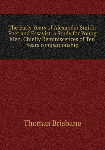 Обложка книги The Early Years of Alexander Smith: Poet and Essayist. a Study for Young Men. Chiefly Reminiscences of Ten Years companionship, Thomas Brisbane