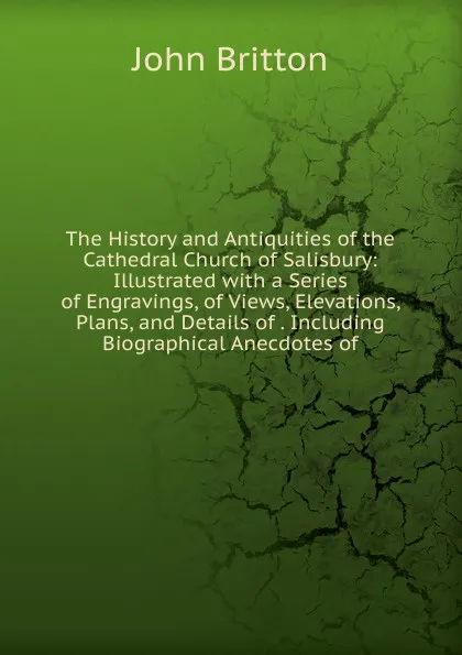 Обложка книги The History and Antiquities of the Cathedral Church of Salisbury: Illustrated with a Series of Engravings, of Views, Elevations, Plans, and Details of . Including Biographical Anecdotes of, John Britton