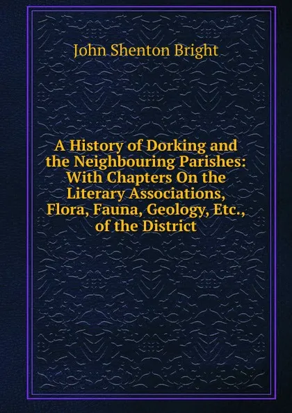 Обложка книги A History of Dorking and the Neighbouring Parishes: With Chapters On the Literary Associations, Flora, Fauna, Geology, Etc., of the District, John Shenton Bright