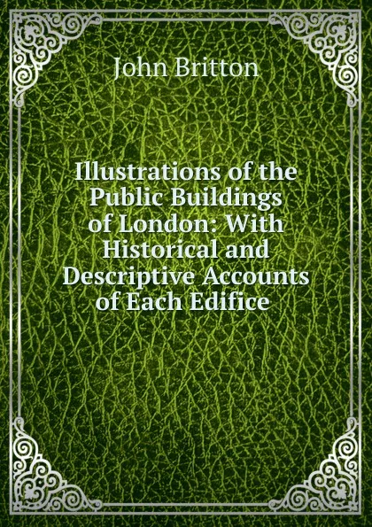 Обложка книги Illustrations of the Public Buildings of London: With Historical and Descriptive Accounts of Each Edifice ., John Britton