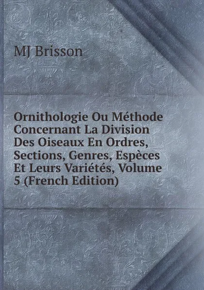 Обложка книги Ornithologie Ou Methode Concernant La Division Des Oiseaux En Ordres, Sections, Genres, Especes Et Leurs Varietes, Volume 5 (French Edition), MJ Brisson