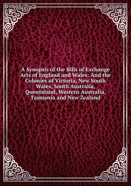 Обложка книги A Synopsis of the Bills of Exchange Acts of England and Wales: And the Colonies of Victoria, New South Wales, South Australia, Queensland, Western Australia, Tasmania and New Zealand, 