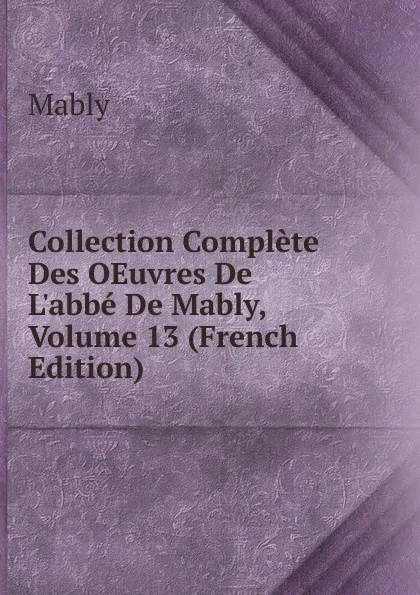 Обложка книги Collection Complete Des OEuvres De L.abbe De Mably, Volume 13 (French Edition), Mably