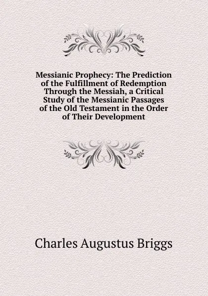 Обложка книги Messianic Prophecy: The Prediction of the Fulfillment of Redemption Through the Messiah, a Critical Study of the Messianic Passages of the Old Testament in the Order of Their Development, Charles Augustus Briggs