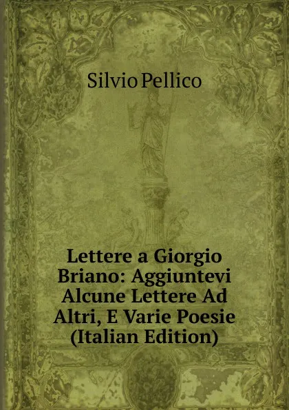 Обложка книги Lettere a Giorgio Briano: Aggiuntevi Alcune Lettere Ad Altri, E Varie Poesie (Italian Edition), Silvio Pellico