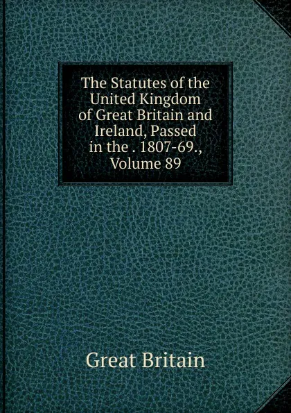 Обложка книги The Statutes of the United Kingdom of Great Britain and Ireland, Passed in the . 1807-69., Volume 89, Great Britain