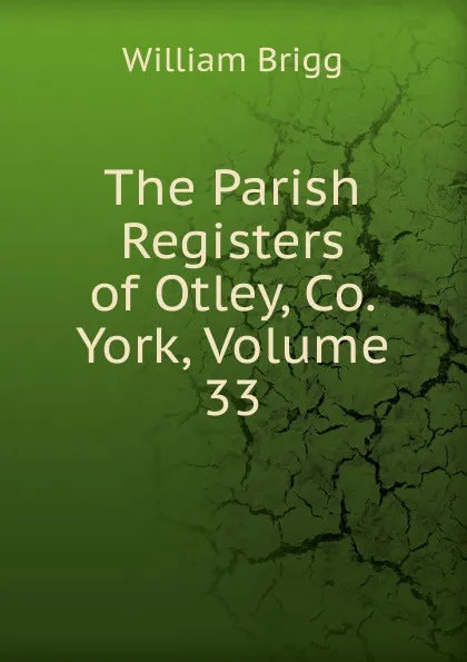 Обложка книги The Parish Registers of Otley, Co. York, Volume 33, William Brigg