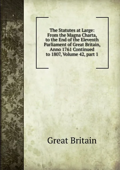 Обложка книги The Statutes at Large: From the Magna Charta, to the End of the Eleventh Parliament of Great Britain, Anno 1761 Continued to 1807, Volume 42,.part 1, Great Britain