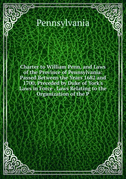 Обложка книги Charter to William Penn, and Laws of the Province of Pennsylvania: Passed Between the Years 1682 and 1700, Preceded by Duke of York.s Laws in Force . Laws Relating to the Organization of the P, Pennsylvania