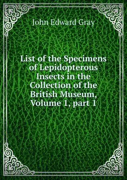Обложка книги List of the Specimens of Lepidopterous Insects in the Collection of the British Museum, Volume 1,.part 1, John Edward Gray
