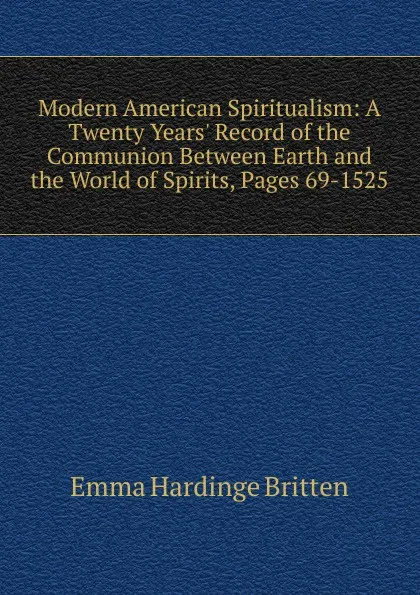 Обложка книги Modern American Spiritualism: A Twenty Years. Record of the Communion Between Earth and the World of Spirits, Pages 69-1525, Emma Hardinge Britten