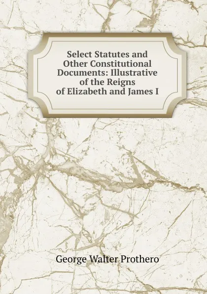 Обложка книги Select Statutes and Other Constitutional Documents: Illustrative of the Reigns of Elizabeth and James I, George Walter Prothero