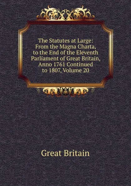 Обложка книги The Statutes at Large: From the Magna Charta, to the End of the Eleventh Parliament of Great Britain, Anno 1761 Continued to 1807, Volume 20, Great Britain