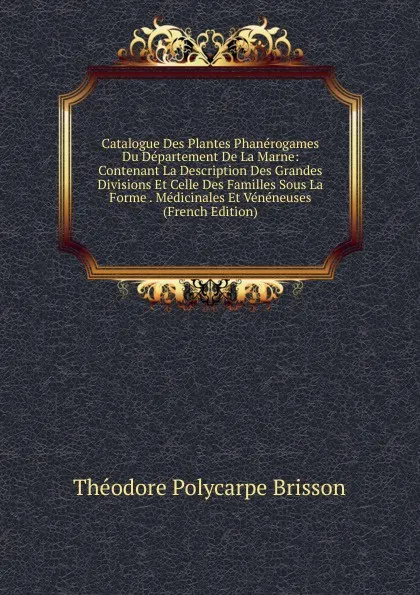 Обложка книги Catalogue Des Plantes Phanerogames Du Departement De La Marne: Contenant La Description Des Grandes Divisions Et Celle Des Familles Sous La Forme . Medicinales Et Veneneuses (French Edition), Théodore Polycarpe Brisson