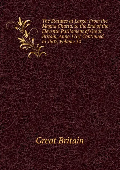 Обложка книги The Statutes at Large: From the Magna Charta, to the End of the Eleventh Parliament of Great Britain, Anno 1761 Continued to 1807, Volume 32, Great Britain