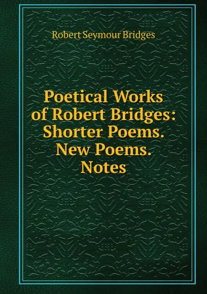 Обложка книги Poetical Works of Robert Bridges: Shorter Poems. New Poems. Notes, Bridges Robert Seymour