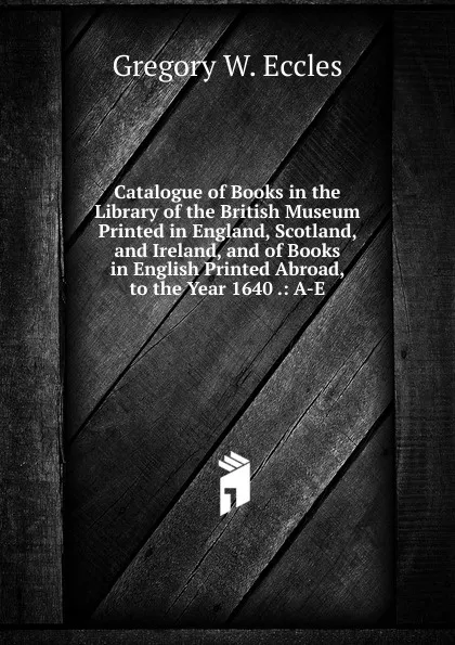 Обложка книги Catalogue of Books in the Library of the British Museum Printed in England, Scotland, and Ireland, and of Books in English Printed Abroad, to the Year 1640 .: A-E, Gregory W. Eccles