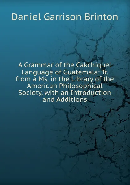 Обложка книги A Grammar of the Cakchiquel Language of Guatemala: Tr. from a Ms. in the Library of the American Philosophical Society, with an Introduction and Additions, Daniel Garrison Brinton