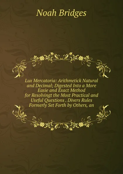 Обложка книги Lux Mercatoria: Arithmetick Natural and Decimal; Digested Into a More Easie and Exact Method for Resolvingt the Most Practical and Useful Questions . Divers Rules Formerly Set Forth by Others, an, Noah Bridges