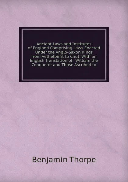 Обложка книги Ancient Laws and Institutes of England Comprising Laws Enacted Under the Anglo-Saxon Kings from Aethelbirht to Cnut: With an English Translation of . William the Conqueror and Those Ascribed to, Benjamin Thorpe