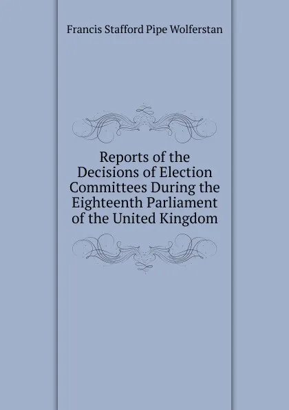 Обложка книги Reports of the Decisions of Election Committees During the Eighteenth Parliament of the United Kingdom, Francis Stafford Pipe Wolferstan