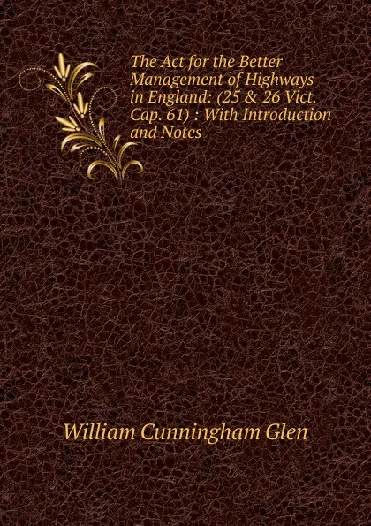 Обложка книги The Act for the Better Management of Highways in England: (25 . 26 Vict. Cap. 61) : With Introduction and Notes, William Cunningham Glen