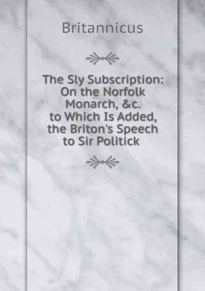 Обложка книги The Sly Subscription: On the Norfolk Monarch, .c. to Which Is Added, the Briton.s Speech to Sir Politick ., Britannicus