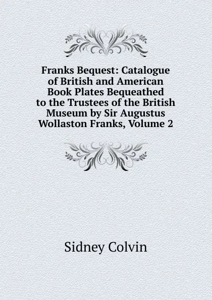 Обложка книги Franks Bequest: Catalogue of British and American Book Plates Bequeathed to the Trustees of the British Museum by Sir Augustus Wollaston Franks, Volume 2, Sidney Colvin