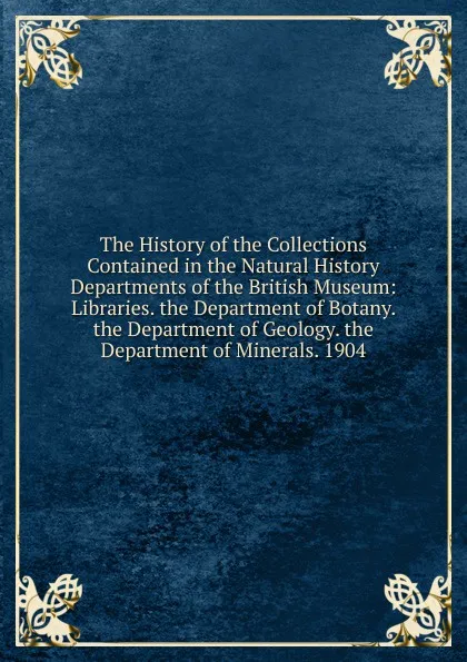 Обложка книги The History of the Collections Contained in the Natural History Departments of the British Museum: Libraries. the Department of Botany. the Department of Geology. the Department of Minerals. 1904, 