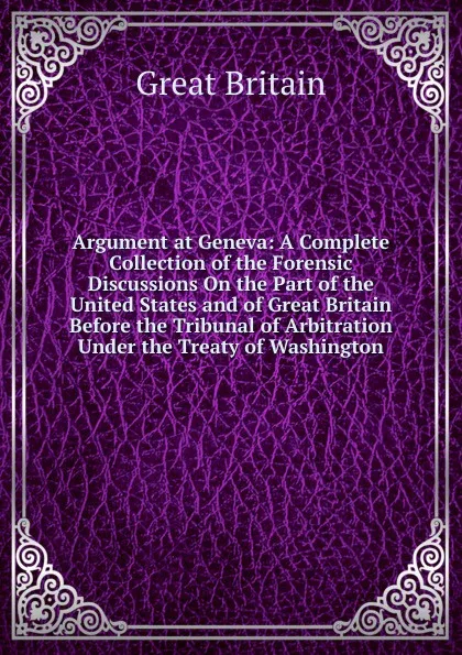 Обложка книги Argument at Geneva: A Complete Collection of the Forensic Discussions On the Part of the United States and of Great Britain Before the Tribunal of Arbitration Under the Treaty of Washington, Great Britain