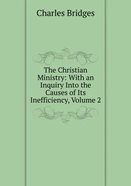 Обложка книги The Christian Ministry: With an Inquiry Into the Causes of Its Inefficiency, Volume 2, Charles Bridges