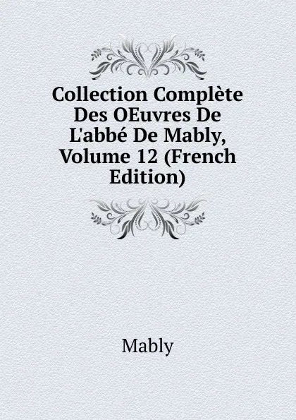 Обложка книги Collection Complete Des OEuvres De L.abbe De Mably, Volume 12 (French Edition), Mably