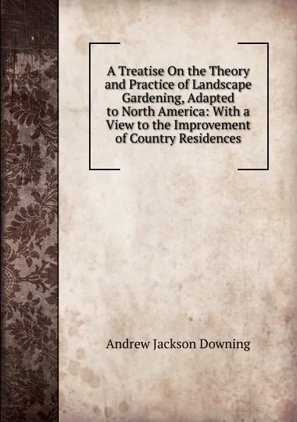 Обложка книги A Treatise On the Theory and Practice of Landscape Gardening, Adapted to North America: With a View to the Improvement of Country Residences, A.J. Downing