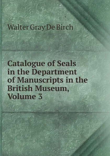 Обложка книги Catalogue of Seals in the Department of Manuscripts in the British Museum, Volume 3, Walter Gray De Birch