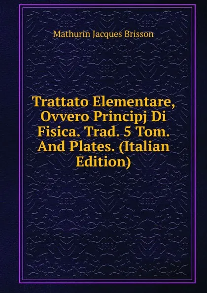 Обложка книги Trattato Elementare, Ovvero Principj Di Fisica. Trad. 5 Tom. And Plates. (Italian Edition), Mathurin Jacques Brisson