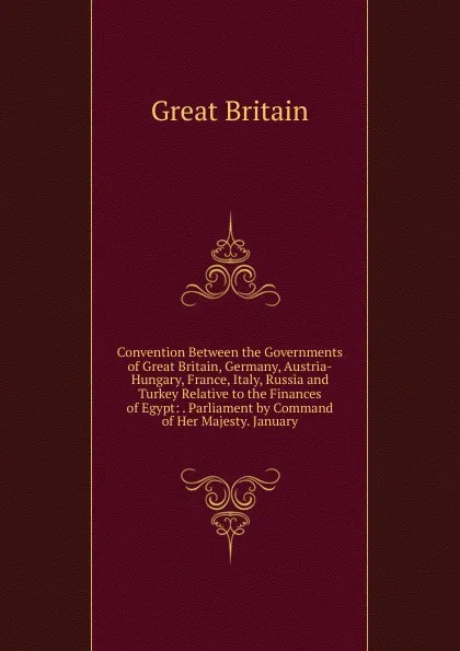 Обложка книги Convention Between the Governments of Great Britain, Germany, Austria-Hungary, France, Italy, Russia and Turkey Relative to the Finances of Egypt: . Parliament by Command of Her Majesty. January, Great Britain