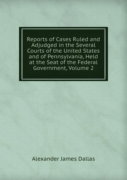 Обложка книги Reports of Cases Ruled and Adjudged in the Several Courts of the United States and of Pennsylvania, Held at the Seat of the Federal Government, Volume 2, Alexander James Dallas